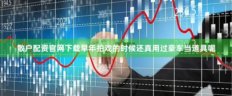 散户配资官网下载早年拍戏的时候还真用过豪车当道具呢