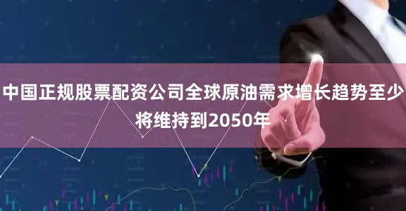 中国正规股票配资公司全球原油需求增长趋势至少将维持到2050年
