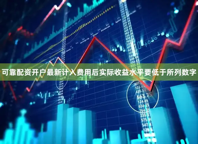 可靠配资开户最新计入费用后实际收益水平要低于所列数字