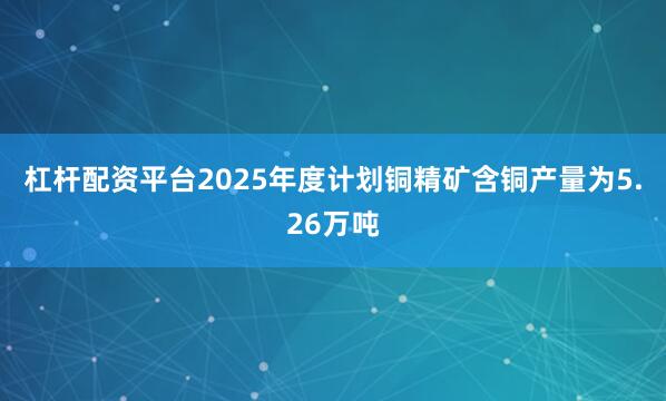 杠杆配资平台2025年度计划铜精矿含铜产量为5.26万吨