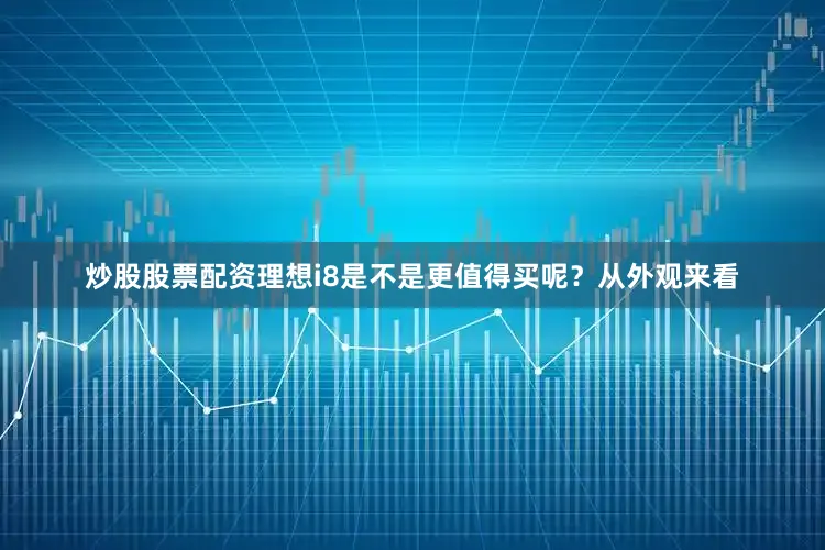炒股股票配资理想i8是不是更值得买呢？从外观来看