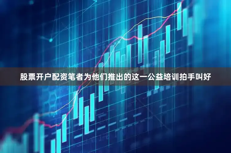 股票开户配资笔者为他们推出的这一公益培训拍手叫好