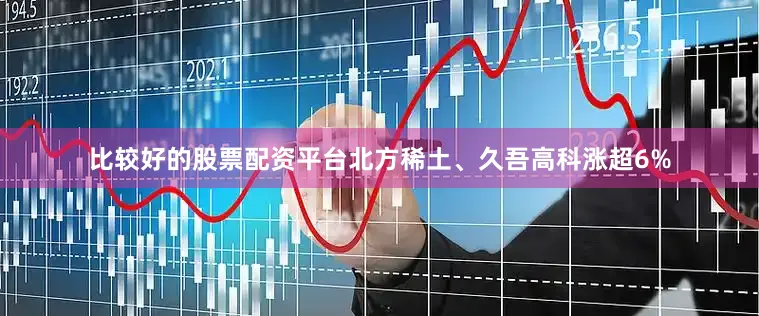 比较好的股票配资平台北方稀土、久吾高科涨超6%