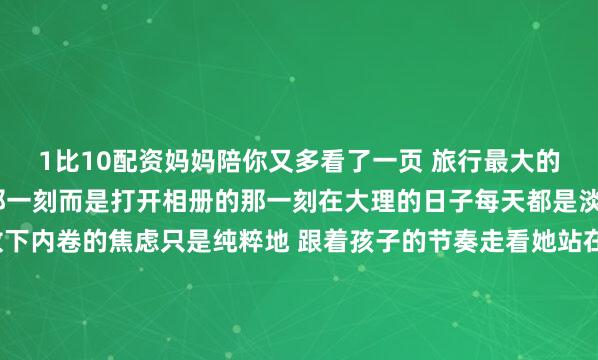 1比10配资妈妈陪你又多看了一页 旅行最大的后劲永远不是结束的那一刻而是打开相册的那一刻在大理的日子每天都是淡淡的0.5倍速慢生活放下内卷的焦虑只是纯粹地 跟着孩子的节奏走看她站在路边研究一朵花追一阵风、等一头慢悠悠走过去的小牛我才忽然明白：不是我在陪她看世界是她带我重新认识这个世界